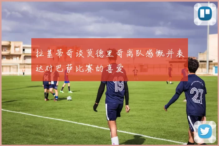 拉基蒂奇谈莫德里奇离队感慨并表达对巴萨比赛的喜爱