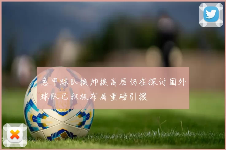 意甲球队换帅换高层仍在探讨国外球队已积极布局重磅引援