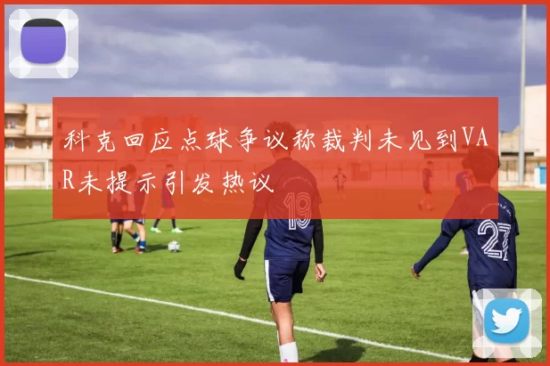 科克回应点球争议称裁判未见到VAR未提示引发热议