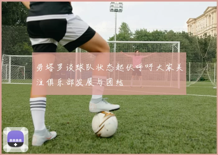 劳塔罗谈球队状态起伏呼吁大家关注俱乐部发展与团结