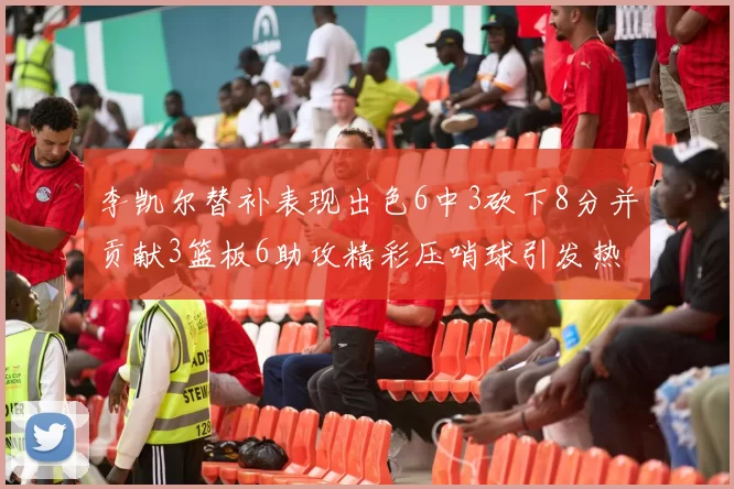 李凯尔替补表现出色6中3砍下8分并贡献3篮板6助攻精彩压哨球引发热议