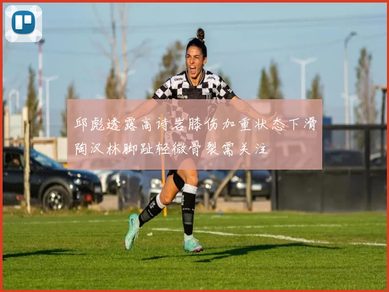 邱彪透露高诗岩膝伤加重状态下滑陶汉林脚趾轻微骨裂需关注