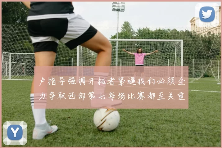 卢指导强调开拓者紧逼我们必须全力争取西部第七每场比赛都至关重要